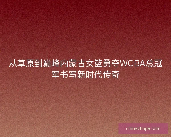 从草原到巅峰内蒙古女篮勇夺WCBA总冠军书写新时代传奇